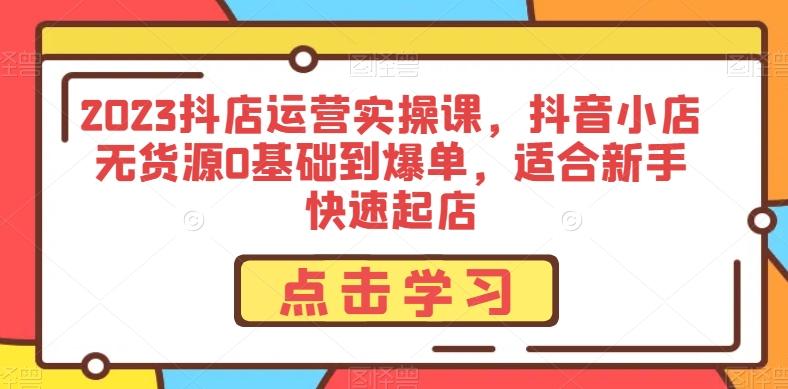 2023抖店运营实操课，抖音小店无货源0基础到爆单，适合新手快速起店-搞个副业