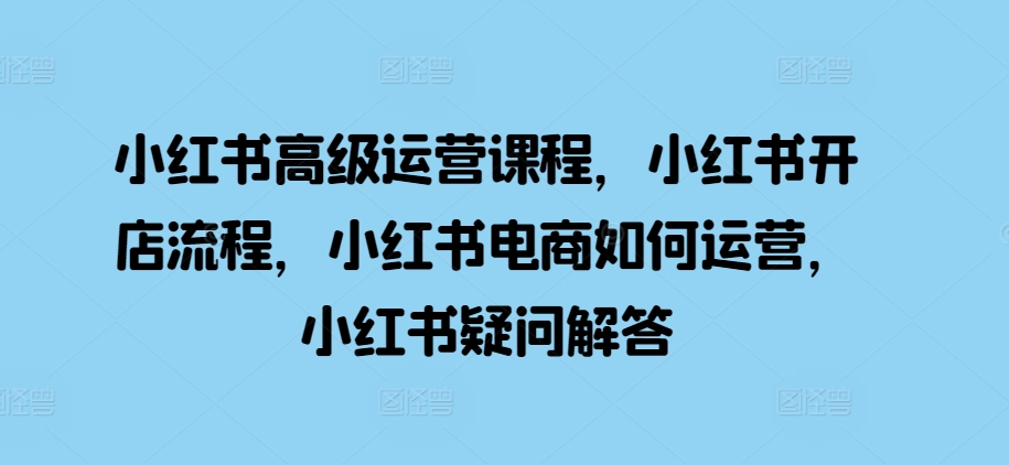 小红书高级运营课程，小红书开店流程，小红书电商如何运营，小红书疑问解答-搞个副业