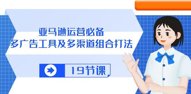 亚马逊 运营必备，多广告 工具及多渠道组合打法(19节课-搞个副业