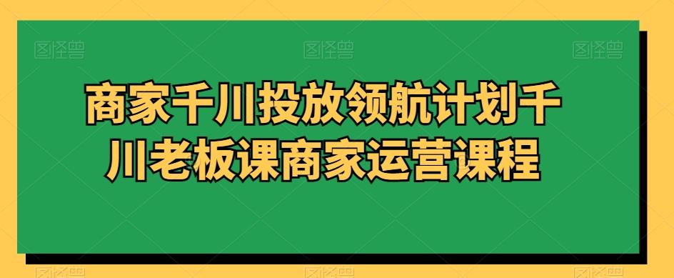 商家千川投放领航计划千川老板课商家运营课程-搞个副业
