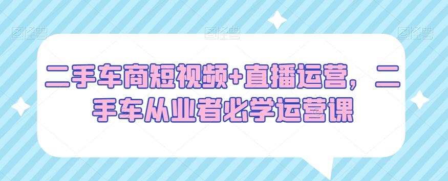 二手车商短视频+直播运营，二手车从业者必学运营课-搞个副业