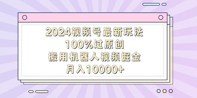 2024视频号最新玩法，100%过原创，搬用机器人视频掘金，月入10000+-搞个副业