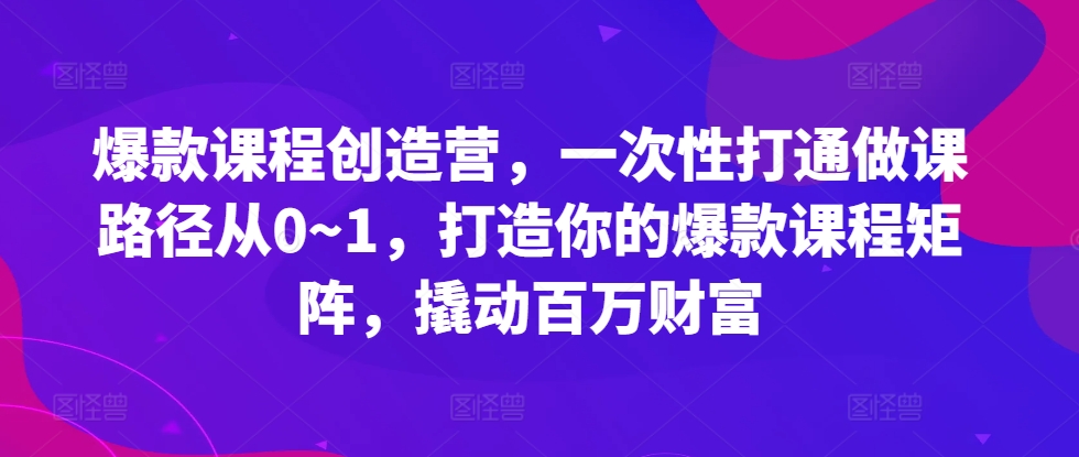 爆款课程创造营，​一次性打通做课路径从0~1，打造你的爆款课程矩阵，撬动百万财富-搞个副业