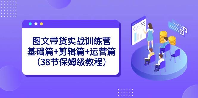 图文带货实战训练营：基础篇+剪辑篇+运营篇（38节保姆级教程）-搞个副业