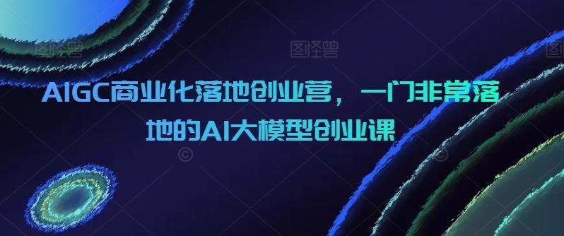 AIGC商业化落地创业营，一门非常落地的AI大模型创业课-搞个副业