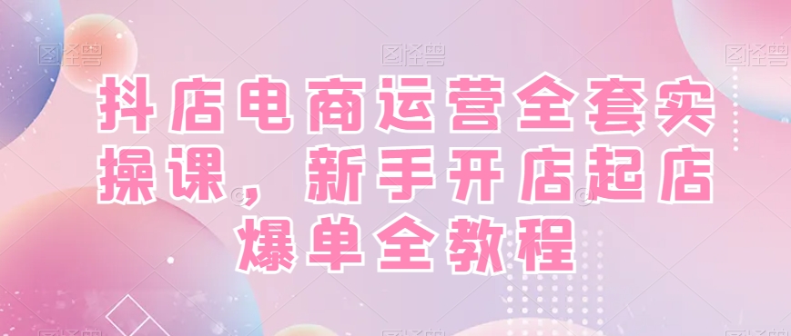 抖店电商运营全套实操课，新手开店起店爆单全教程-搞个副业