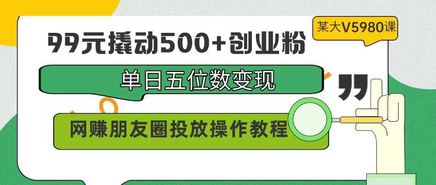 (9534期)99元撬动500+创业粉，单日五位数变现，网赚朋友圈投放操作教程价值5980！-搞个副业