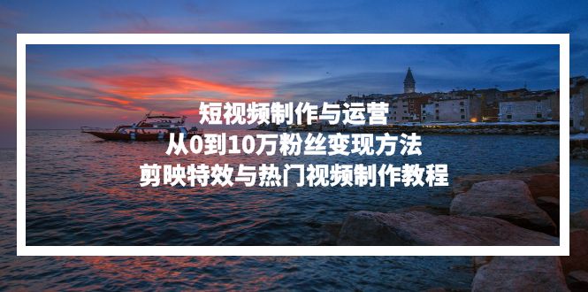 短视频制作与运营，从0到10万粉丝变现方法，剪映特效与热门视频制作教程-搞个副业