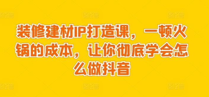 装修建材IP打造课，一顿火锅的成本，让你彻底学会怎么做抖音-搞个副业