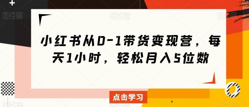 小红书从0-1带货变现营，每天1小时，轻松月入5位数-搞个副业