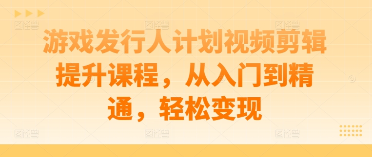 游戏发行人计划视频剪辑提升课程，从入门到精通，轻松变现-搞个副业