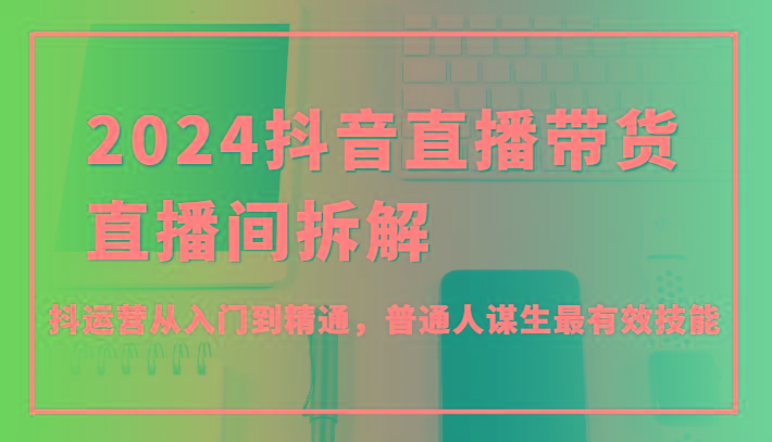 2024抖音直播带货直播间拆解，抖运营从入门到精通，普通人谋生最有效技能-搞个副业