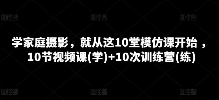 学家庭摄影，就从这10堂模仿课开始 ，10节视频课(学)+10次训练营(练)-搞个副业