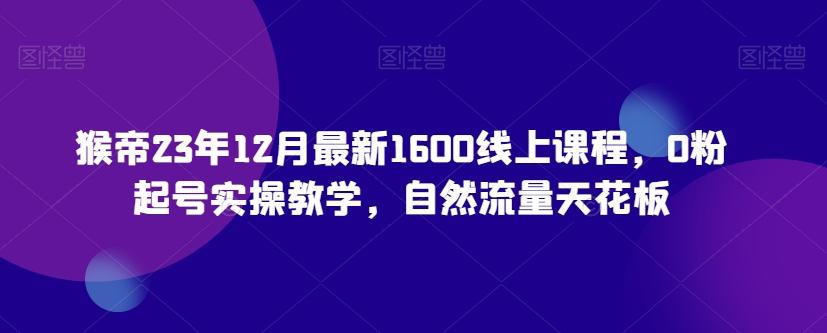 猴帝23年12月最新1600线上课程，0粉起号实操教学，自然流量天花板-搞个副业
