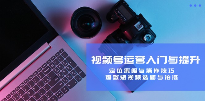 视频号运营入门与提升：定位策略与操作技巧，爆款短视频选题与拍摄-搞个副业