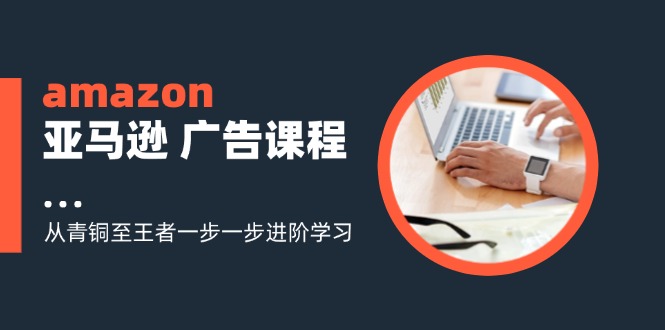 amazon亚马逊 广告课程：从青铜至王者一步一步进阶学习(16节-搞个副业
