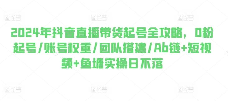 2024年抖音直播带货起号全攻略，0粉起号/账号权重/团队搭建/Ab链+短视频+鱼塘实操日不落-搞个副业