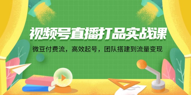 视频号直播打品实战课：微 豆 付 费 流，高效起号，团队搭建到流量变现-搞个副业