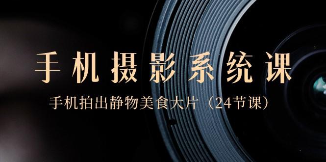 0基础手机摄影系统课，手机拍出静物美食大片（24节课）-搞个副业