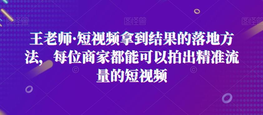 王老师·短视频拿到结果的落地方法，每位商家都能可以拍出精准流量的短视频-搞个副业