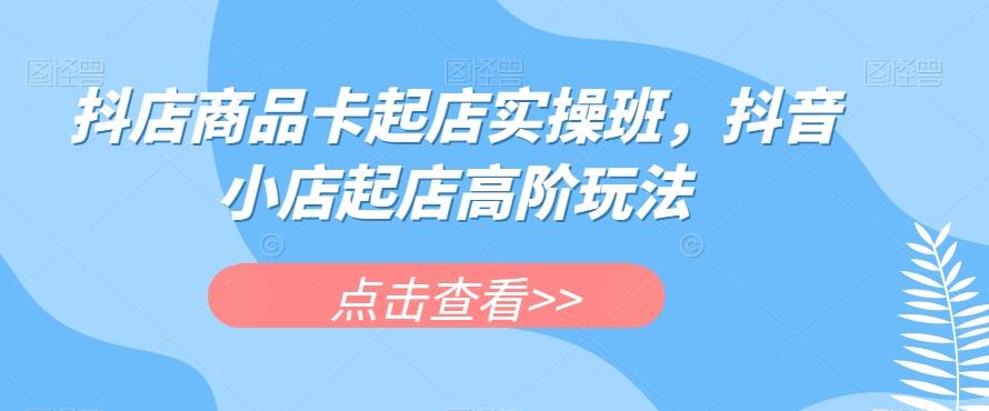 抖店商品卡起店实操班，抖音小店起店高阶玩法-搞个副业