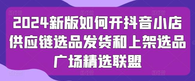 2024新版如何开抖音小店供应链选品发货和上架选品广场精选联盟-搞个副业