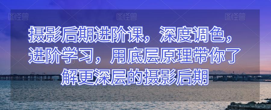 摄影后期进阶课，深度调色，进阶学习，用底层原理带你了解更深层的摄影后期-搞个副业