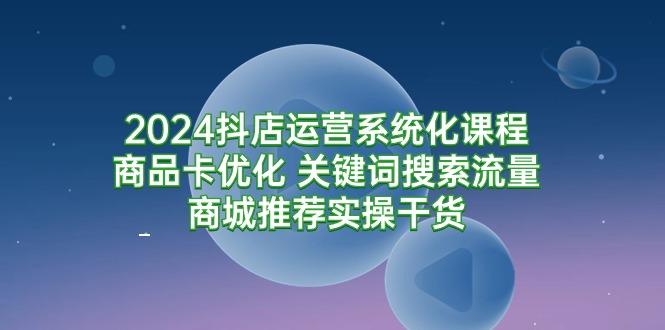 (9438期)2024抖店运营系统化课程：商品卡优化 关键词搜索流量商城推荐实操干货-搞个副业