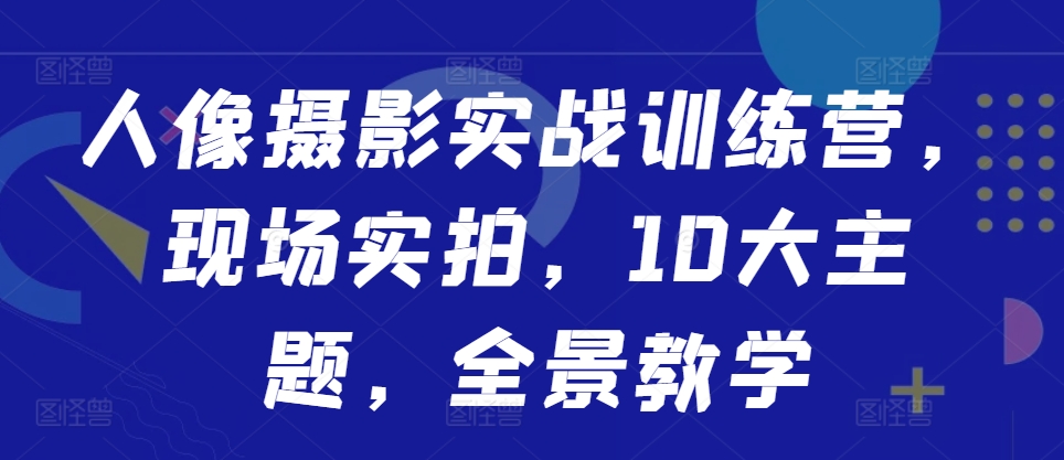 人像摄影实战训练营，现场实拍，10大主题，全景教学-搞个副业