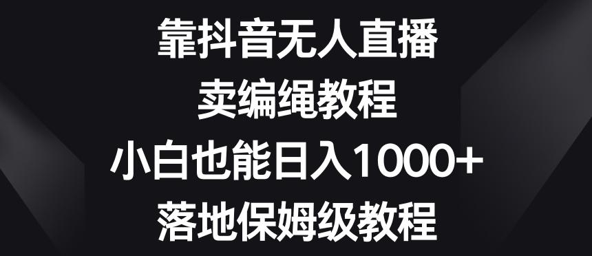 靠抖音无人直播，卖编绳教程，小白也能日入1000+，落地保姆级教程【揭秘】-搞个副业