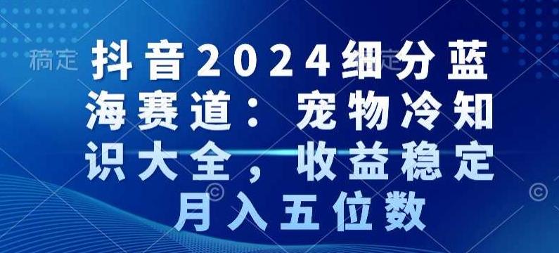 抖音2024细分蓝海赛道：宠物冷知识大全，收益稳定，月入五位数【揭秘】-搞个副业
