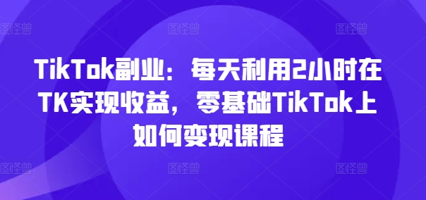 TikTok副业：每天利用2小时在TK实现收益，零基础TikTok上如何变现课程-搞个副业