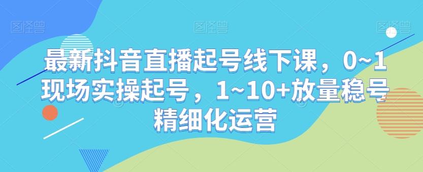 最新抖音直播起号线下课，0~1现场实操起号，1~10+放量稳号精细化运营-搞个副业