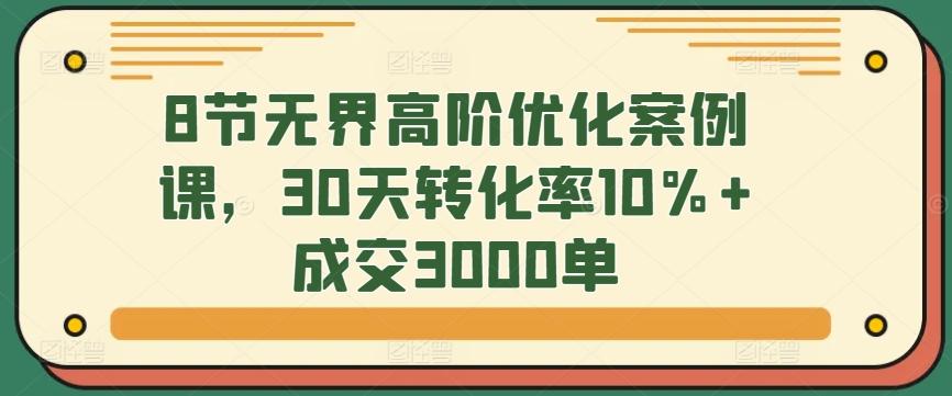 8节无界高阶优化案例课，30天转化率10%+成交3000单-搞个副业