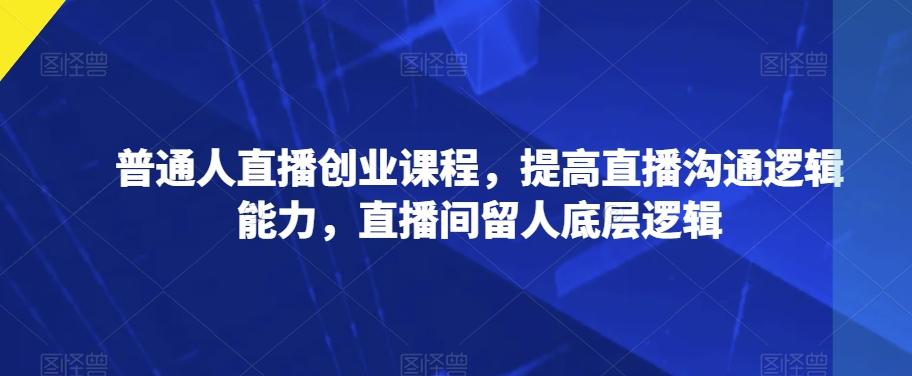 普通人直播创业课程，提高直播沟通逻辑能力，直播间留人底层逻辑-搞个副业