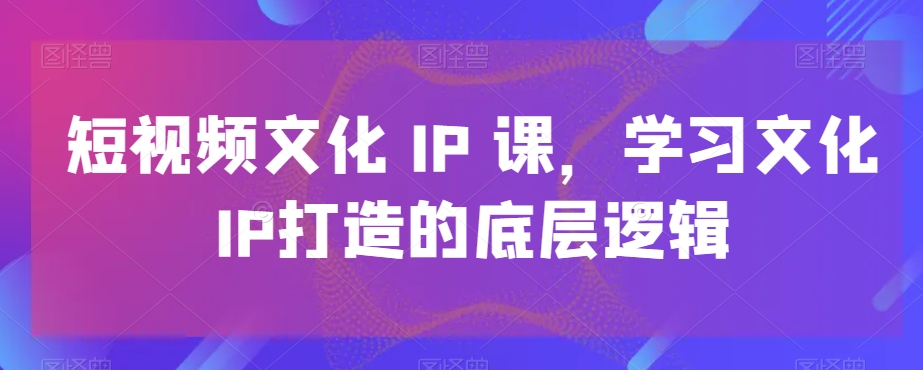 短视频文化IP课，学习文化IP打造的底层逻辑-搞个副业