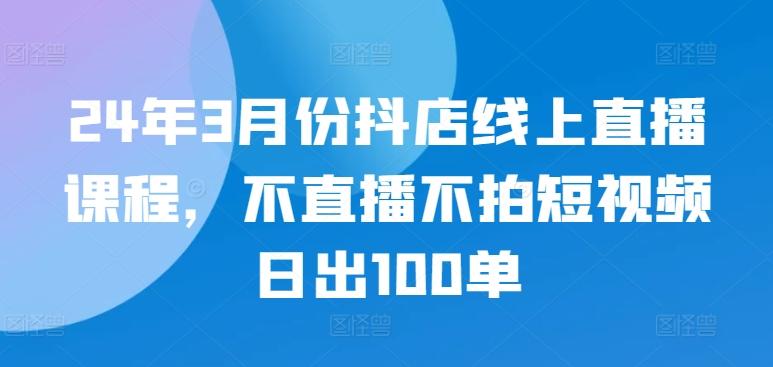 24年3月份抖店线上直播课程，不直播不拍短视频日出100单-搞个副业