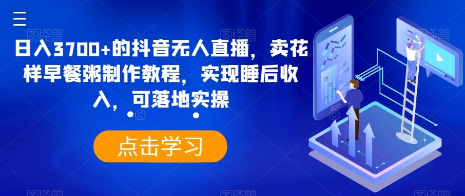 日入3700+的抖音无人直播，卖花样早餐粥制作教程，实现睡后收入，可落地实操【揭秘】-搞个副业