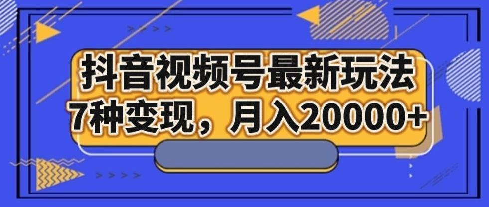 抖音视频号最新玩法，7种变现，月入20000+-搞个副业