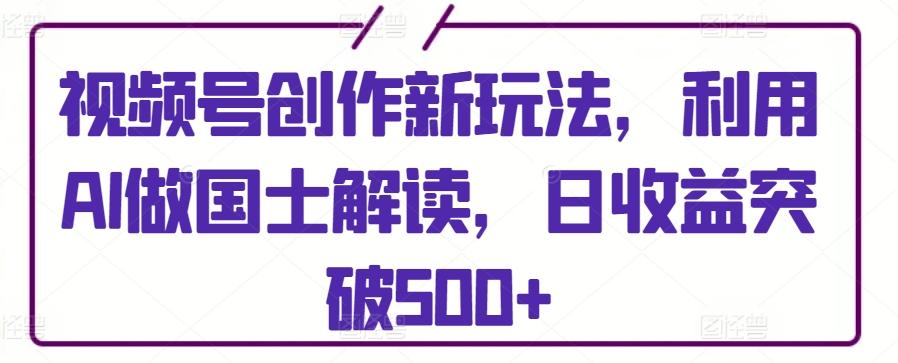 视频号创作新玩法，利用AI做国士解读，日收益突破500+【揭秘】-搞个副业