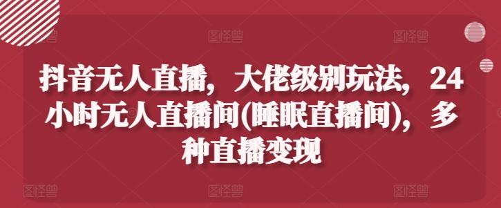 抖音无人直播，大佬级别玩法，24小时无人直播间(睡眠直播间)，多种直播变现【揭秘】-搞个副业