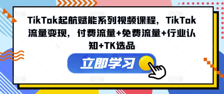 TikTok起航赋能系列视频课程，TikTok流量变现，付费流量+免费流量+行业认知+TK选品-搞个副业