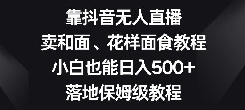 靠抖音无人直播，卖和面、花样面试教程，小白也能日入500+，落地保姆级教程【揭秘】-搞个副业