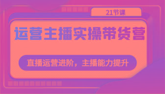 运营主播实操带货营：直播运营进阶，主播能力提升(21节课)-搞个副业