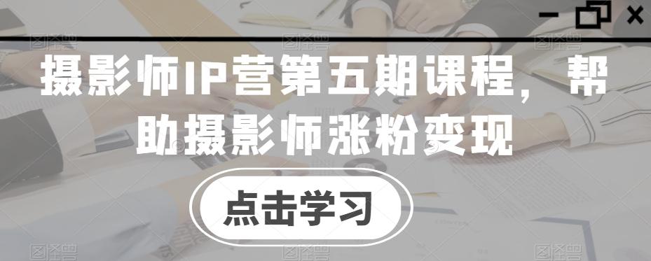 摄影师IP营第五期课程，帮助摄影师涨粉变现-搞个副业