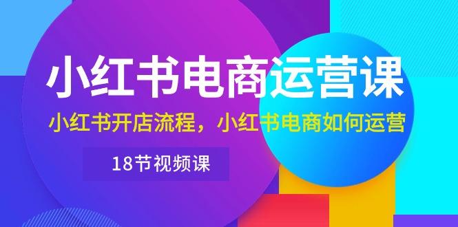 小红书·电商运营课：小红书开店流程，小红书电商如何运营(18节视频课-搞个副业