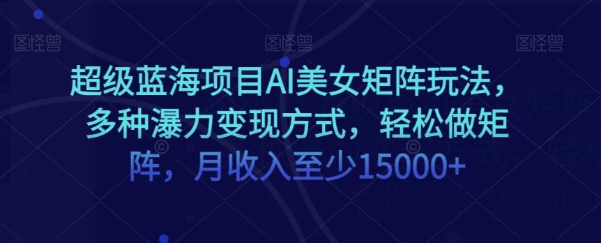 超级蓝海项目AI美女矩阵玩法，多种瀑力变现方式，轻松做矩阵，月收入至少15000+【揭秘】-搞个副业