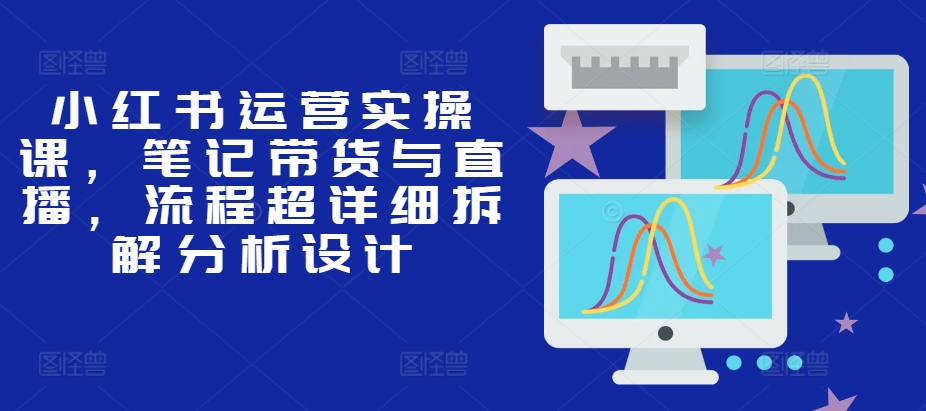 小红书运营实操课，笔记带货与直播，流程超详细拆解分析设计-搞个副业