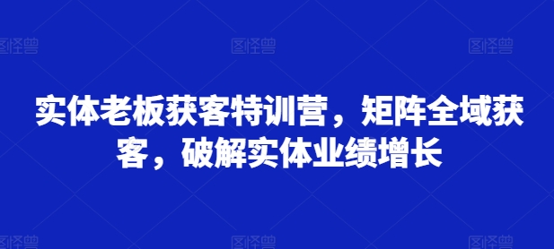 实体老板获客特训营，矩阵全域获客，破解实体业绩增长-搞个副业