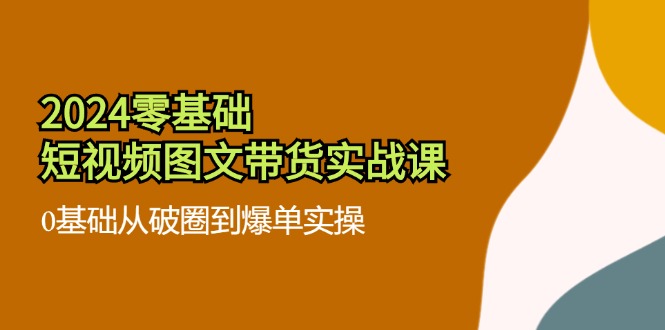 2024零基础·短视频图文带货实战课：0基础从破圈到爆单实操(35节课-搞个副业